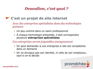 Deucalion, c'est quoi ?
C'est un projet de site internet
Avec des entreprises spécialisées dans des technologies
pointues
Un peu comme dans un salon professionnel
À chaque technologie présentée, il doit correspondre
plusieurs entreprises spécialisées

Ces entreprises seront joignables anonymement
On peut demander à une entreprise si elle est compétente
dans un domaine
On ne divulgue pas son identité, ni celle de son employeur,
sauf si on le décide

 