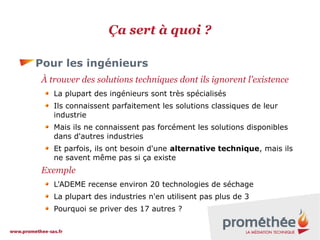 Ça sert à quoi ?
Pour les ingénieurs
À trouver des solutions techniques dont ils ignorent l'existence
La plupart des ingénieurs sont très spécialisés
Ils connaissent parfaitement les solutions classiques de leur
industrie
Mais ils ne connaissent pas forcément les solutions disponibles
dans d'autres industries
Et parfois, ils ont besoin d'une alternative technique, mais ils
ne savent même pas si ça existe

Exemple
L'ADEME recense environ 20 technologies de séchage
La plupart des industries n'en utilisent pas plus de 3
Pourquoi se priver des 17 autres ?

 