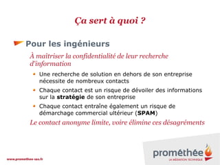Ça sert à quoi ?
Pour les ingénieurs
À maîtriser la confidentialité de leur recherche
d'information
Une recherche de solution en dehors de son entreprise
nécessite de nombreux contacts
Chaque contact est un risque de dévoiler des informations
sur la stratégie de son entreprise
Chaque contact entraîne également un risque de
démarchage commercial ultérieur (SPAM)

Le contact anonyme limite, voire élimine ces désagréments

 
