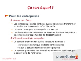 Ça sert à quoi ?
Pour les entreprises
À trouver des clients
Les contacts spontanés sont plus susceptibles de se transformer
en ventes que les contacts qu'on démarche
Le contact anonyme encourage le premier pas
Les éventuels clients viendront de secteurs d'activité inattendus :
ce sont autant d'opportunités de diversification

À obtenir des contacts « chauds »
Un contact anonyme fait suite à la lecture d'articles :
- sur une problématique traitable par l'entreprise
- et sur la solution technique qu'elle propose
Un contact qui dévoile son identité est un contact convaincu par
le savoir-faire de l'entreprise

 