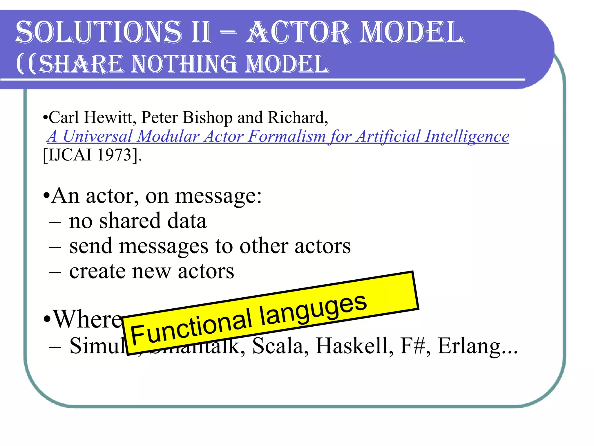 Solutions II – Actor Model (Share nothing model) Carl Hewitt, Peter Bishop and Richard, A Universal Modular Actor Formalism for Artificial Intelligence  [IJCAI 1973]. An actor, on message: no shared data send messages to other actors create new actors Where can we find it? Simula, Smalltalk, Scala, Haskell, F#, Erlang ... Functional languges 