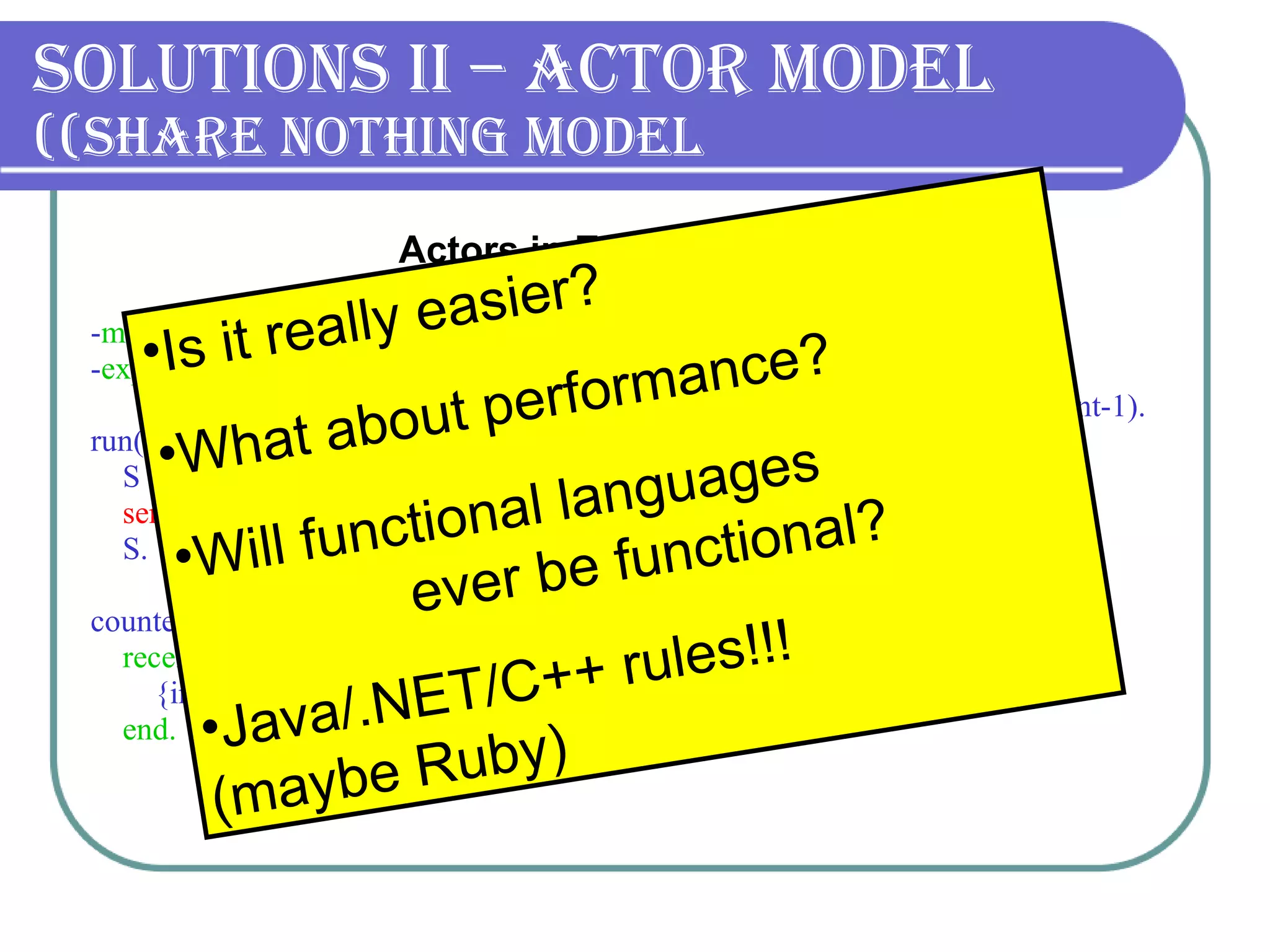 Solutions II – Actor Model (Share nothing model) - module (counter). - export ([run/0, counter/1]).      run() ->      S =  spawn (counter, counter, [0]),       send_msgs (S, 100000),      S.   counter(Sum) ->      receive          {inc, Amount} -> counter(Sum+Amount)      end. send_msgs (_, 0) -> true; send_msgs (S, Count) ->      S ! {inc, 1},  send_msgs (S, Count-1).   Actors in Erlang   Is it really easier? What about performance? Will functional languages  ever be functional?  Java/.NET/C++ rules! !!   (maybe Ruby) 