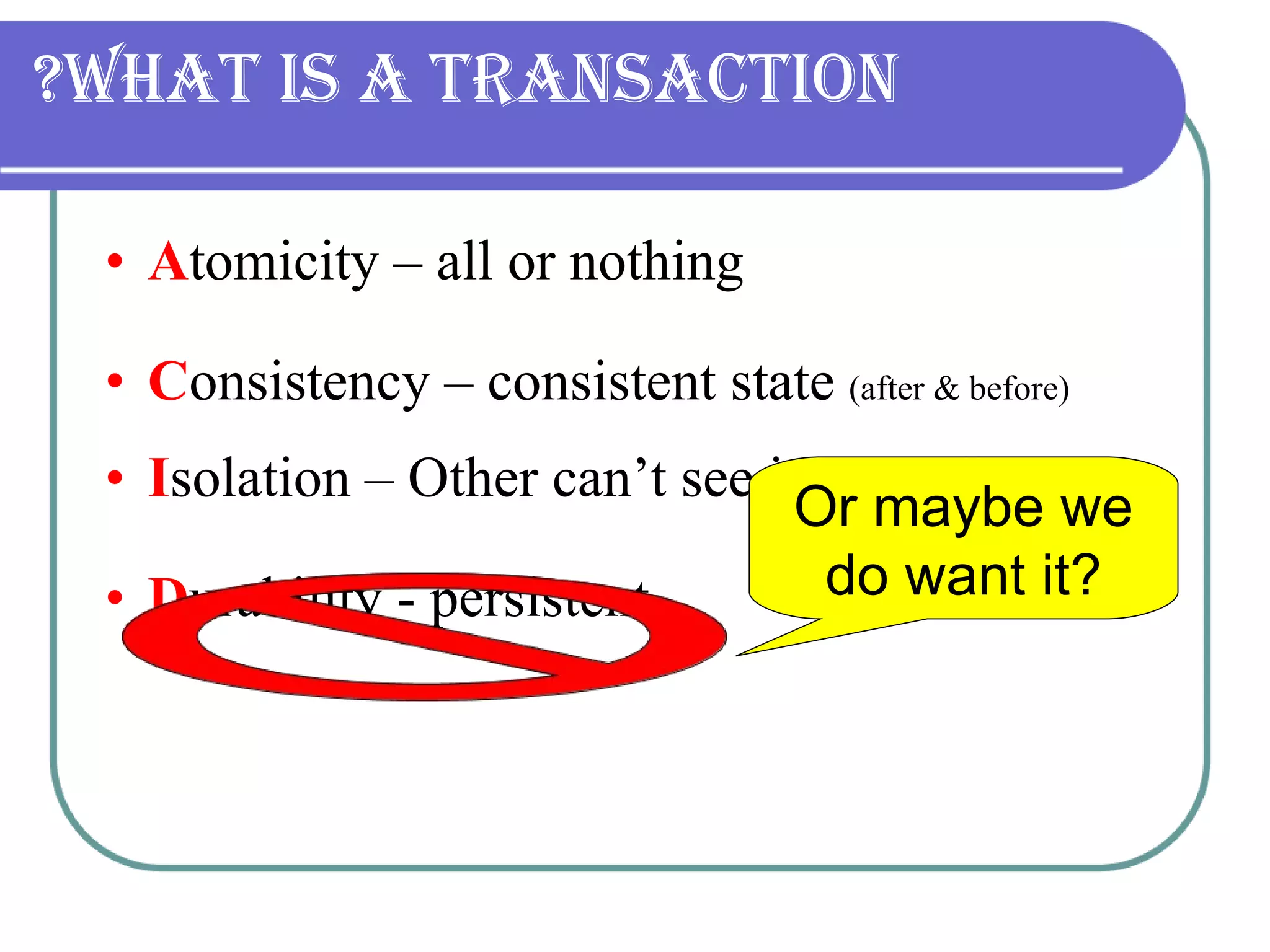 What is a transaction? A tomicity – all or nothing C onsistency – consistent state  (after & before) I solation – Other can’t see intermediate. D urability - persistent Or maybe we do want it? 