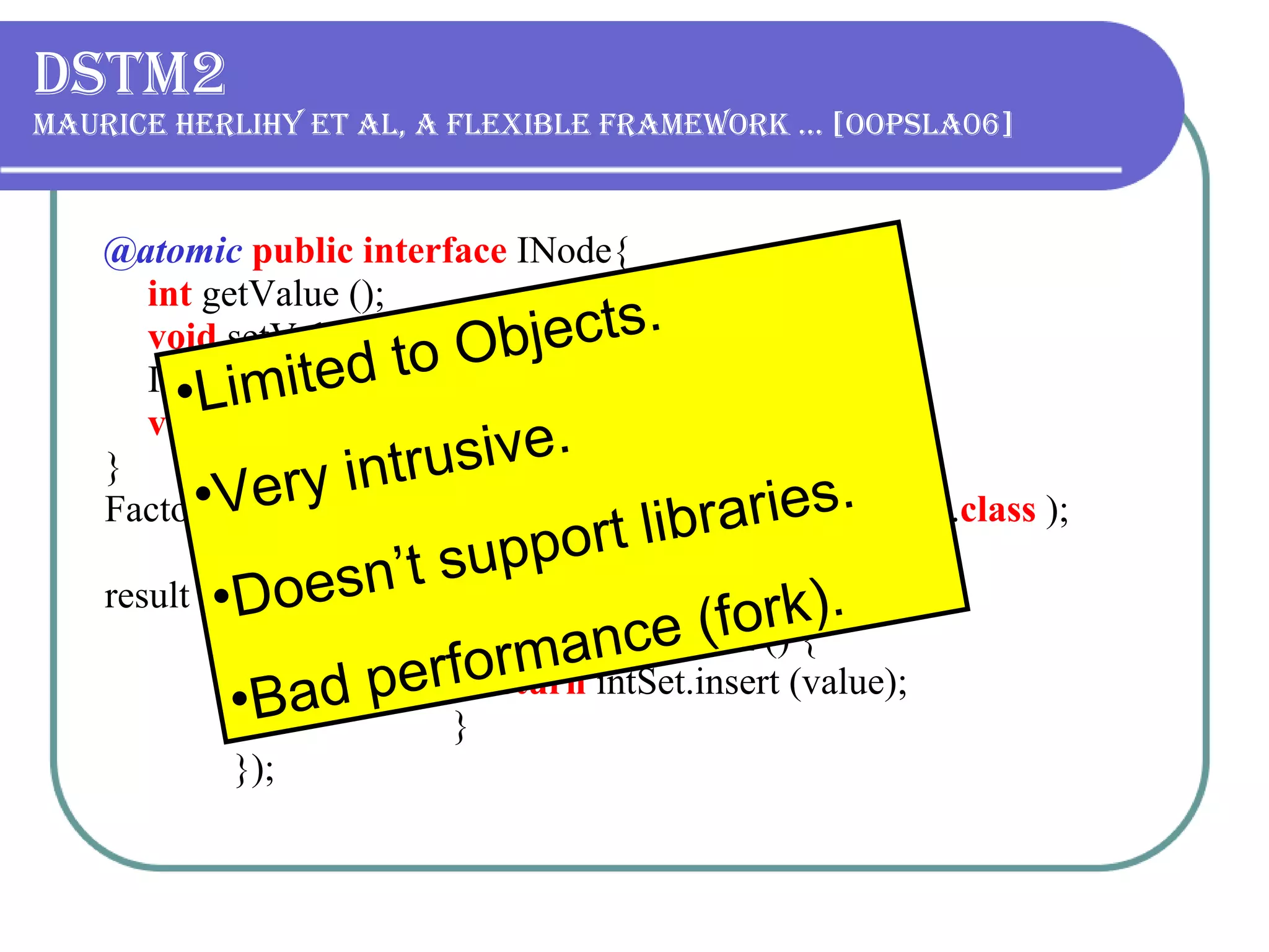 DSTM2 Maurice Herlihy et al, A flexible framework … [OOPSLA06] @atomic   public interface   INode{ int   getValue (); void   setValue ( int   value ); INode getNext (); void   setNext (INode value ); } Factory < INode >  factory = Thread.makeFactory(INode. class   ); result = Thread.doIt( new   Callable < Boolean > () {   public   Boolean call () {   return   intSet.insert (value);   }   }); Limited to Objects. V ery intrusive. Doesn’t support libraries. Bad performance (fork).  