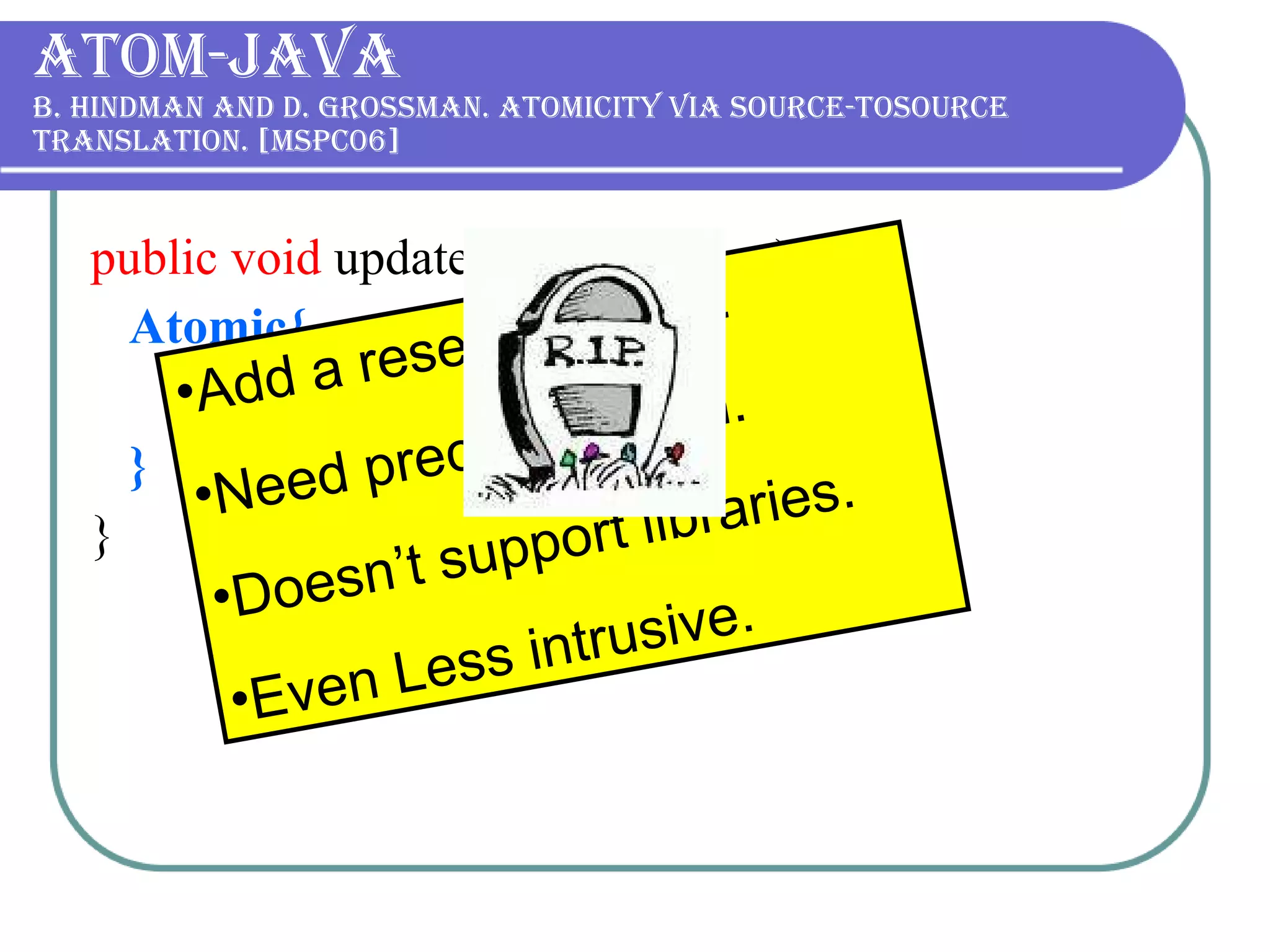 Atom-Java B. Hindman and D. Grossman. Atomicity via source-tosource translation. [MSPC06] public void  update (  double  value){ Atomic{ commission   += value; } } Add a reserved word. Need precompilation. Doesn’t support libraries. Even Less intrusive. 