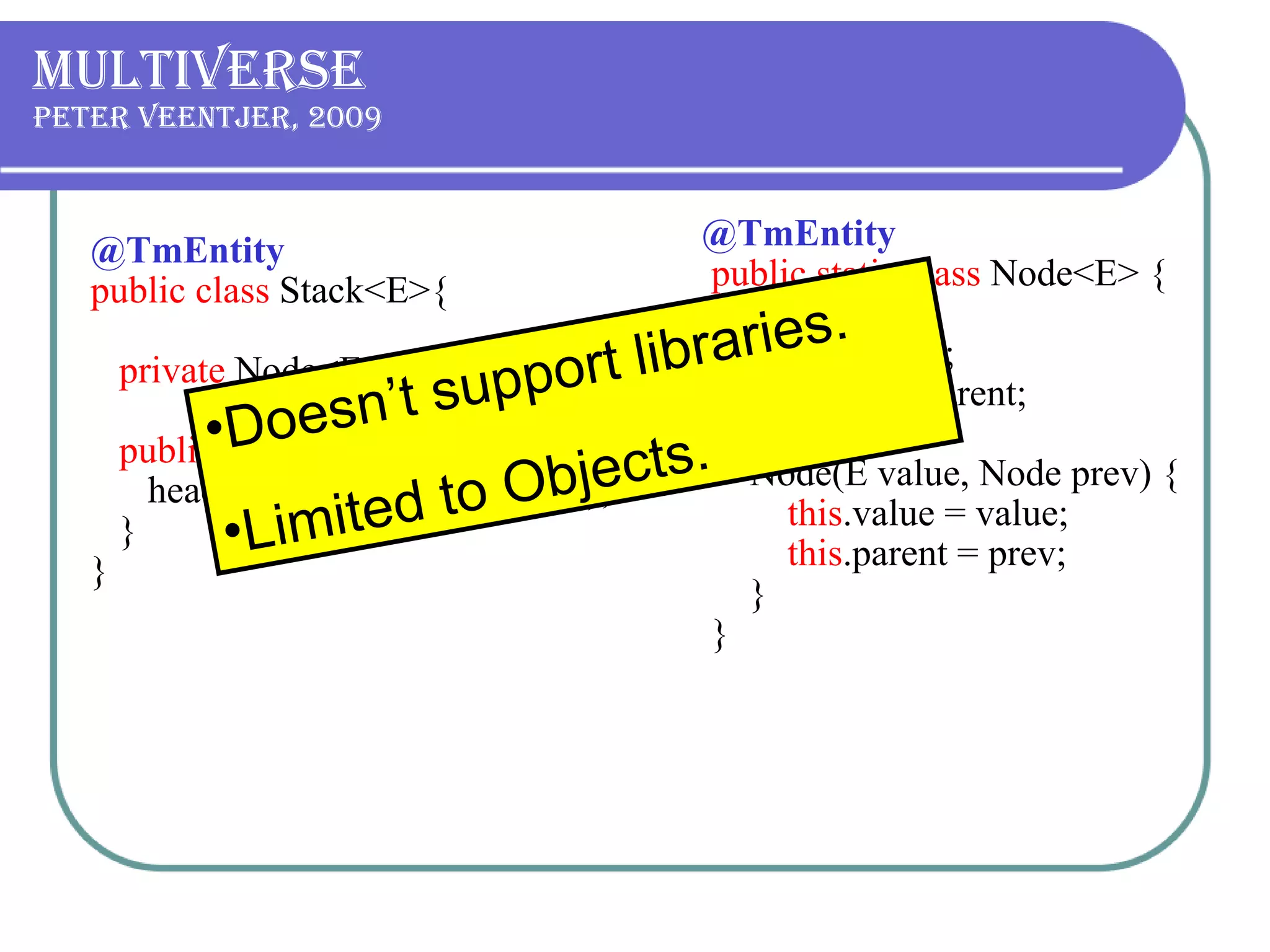 Multiverse Peter Veentjer, 2009  @TmEntity public class  Stack<E>{   private  Node<E> head;  public void  push(E item) {      head =  new  Node(item, head);   }  } @TmEntity    public static class  Node<E> {          final  E value;          final  Node parent;         Node(E value, Node prev) {              this .value = value;              this .parent = prev;         }     }  Doesn’t support libraries. Limited to Objects. 