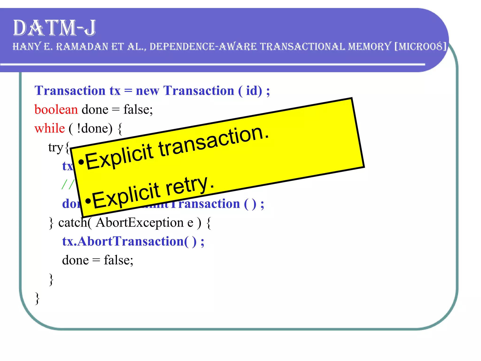 DATM-J Hany E. Ramadan et al., Dependence-aware transactional memory [MICRO08] Transaction tx = new Transaction ( id) ; boolean  done = false; while  ( !done) { try{ tx.BeginTransaction( ) ; / / txnl code done = tx.CommitTransaction ( ) ; } catch( AbortException e ) { tx.AbortTransaction( ) ; done = false; } } Explicit transaction. Explicit retry. 