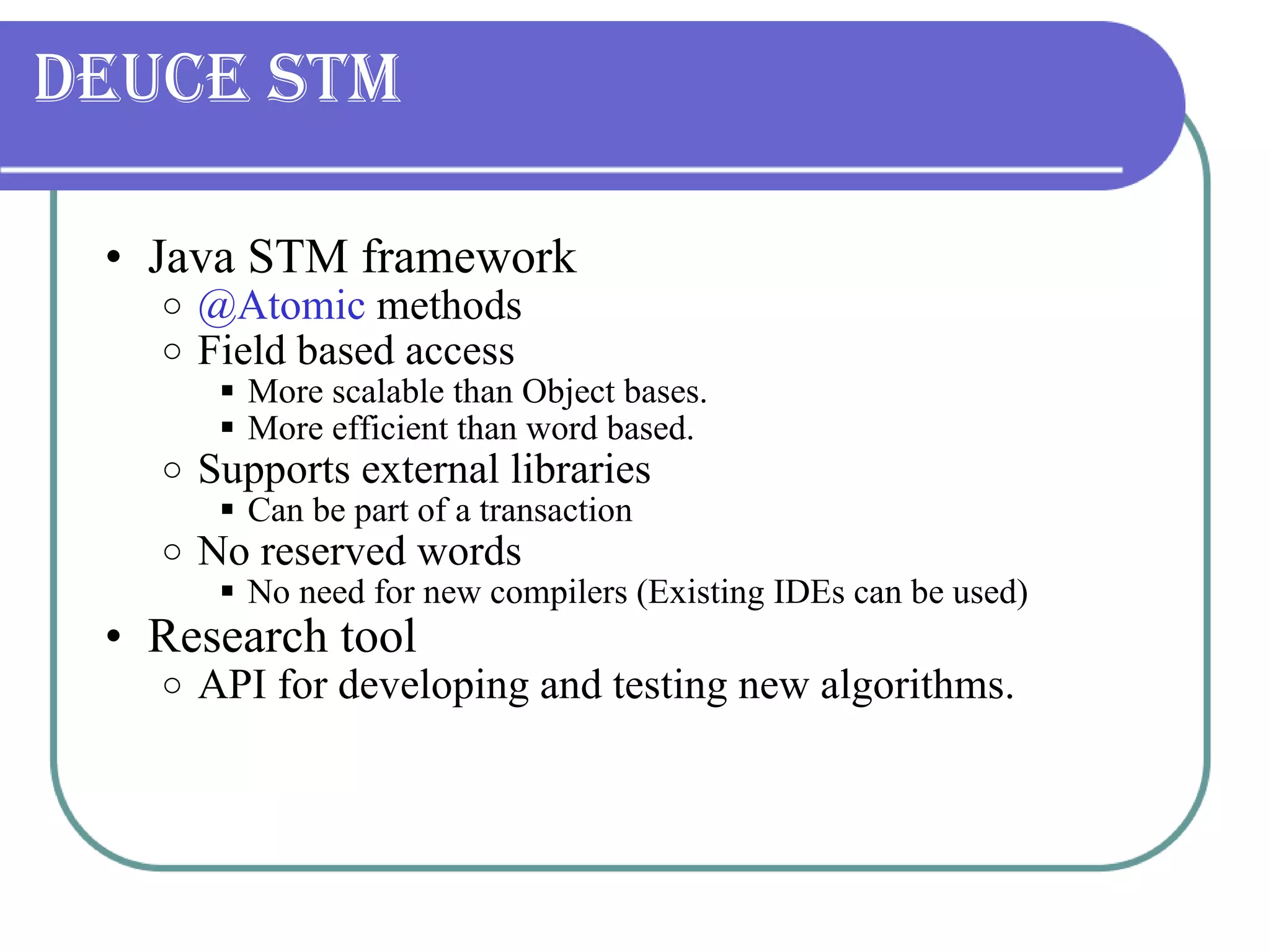 Deuce STM Java STM framework @Atomic  methods Field based access More scalable than Object bases. More efficient than word based. Supports external libraries Can be part of a transaction No reserved words No need for new compilers (Existing IDEs can be used) Research tool API for developing and testing new algorithms. 