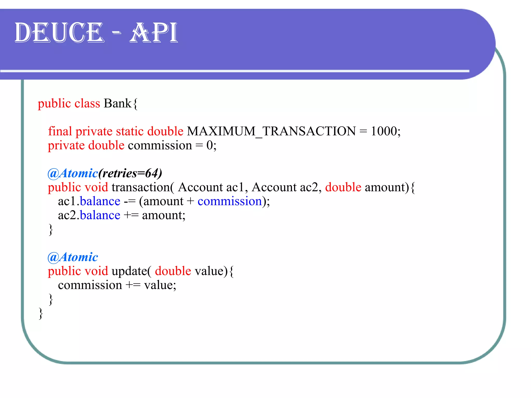 Deuce - API public class  Bank{ final private static   double  MAXIMUM_TRANSACTION = 1000; private   double  commission = 0; @Atomic (retries=64) public void  transaction( Account ac1, Account ac2,  double  amount){ ac1. balance  -= (amount +  commission ); ac2. balance  += amount; } @Atomic public void  update(  double  value){ commission += value; } } 