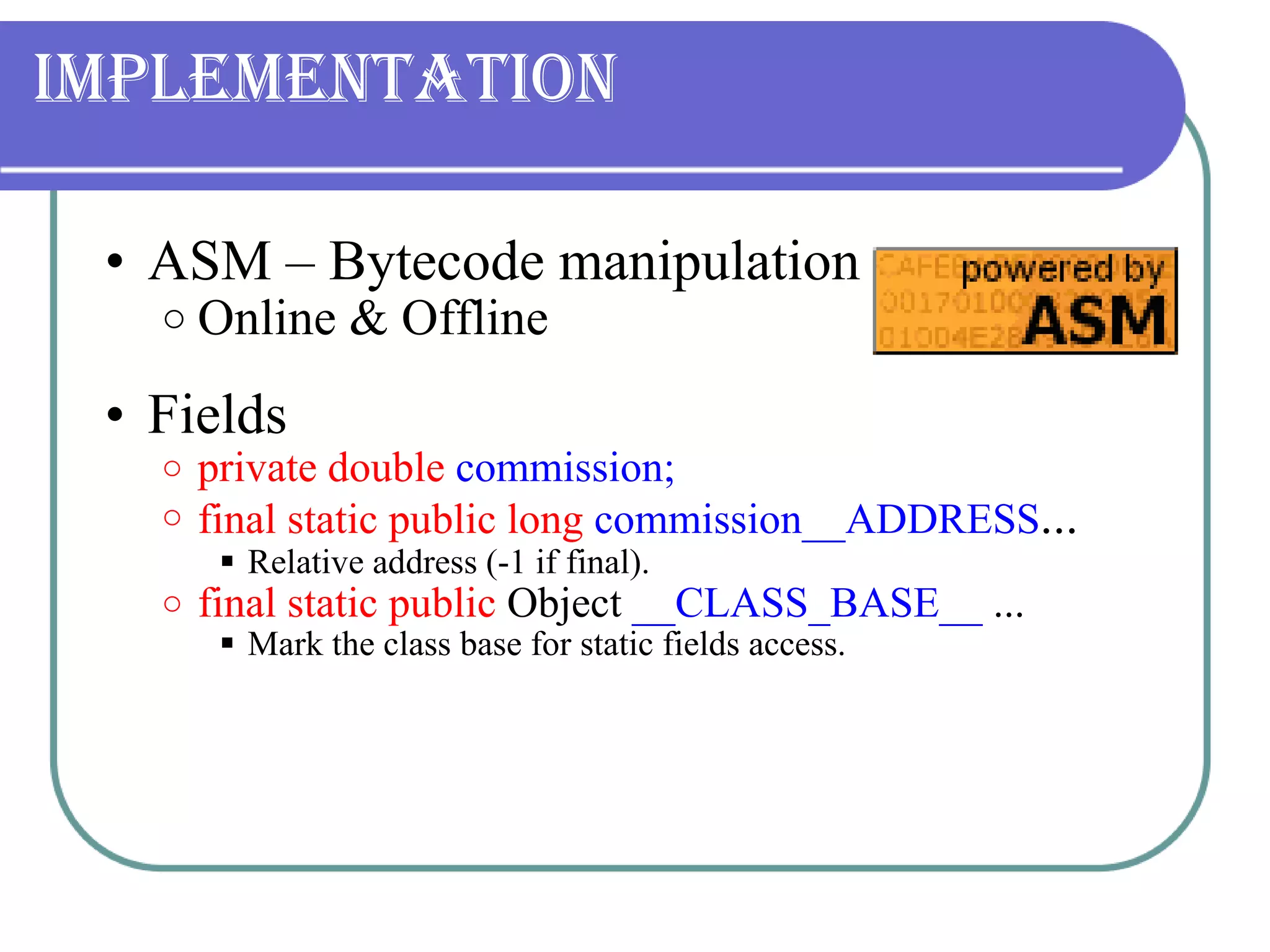 Implementation ASM – Bytecode manipulation Online & Offline Fields  private   double  commission; final static public long   commission__ADDRESS ... Relative address (-1 if final). final static public  Object  __CLASS_BASE__  ... Mark the class base for static fields access. 