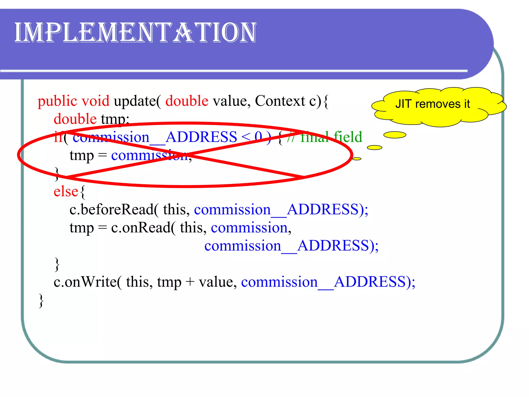 Implementation public void  update(  double  value, Context c){ double  tmp; if (  commission__ADDRESS < 0 )  {   // final field tmp =  commission ; } else { c.beforeRead( this,  commission__ADDRESS); tmp = c.onRead( this,  commission ,    commission__ADDRESS); } c.onWrite( this, tmp + value,  commission__ADDRESS); } JIT removes it  