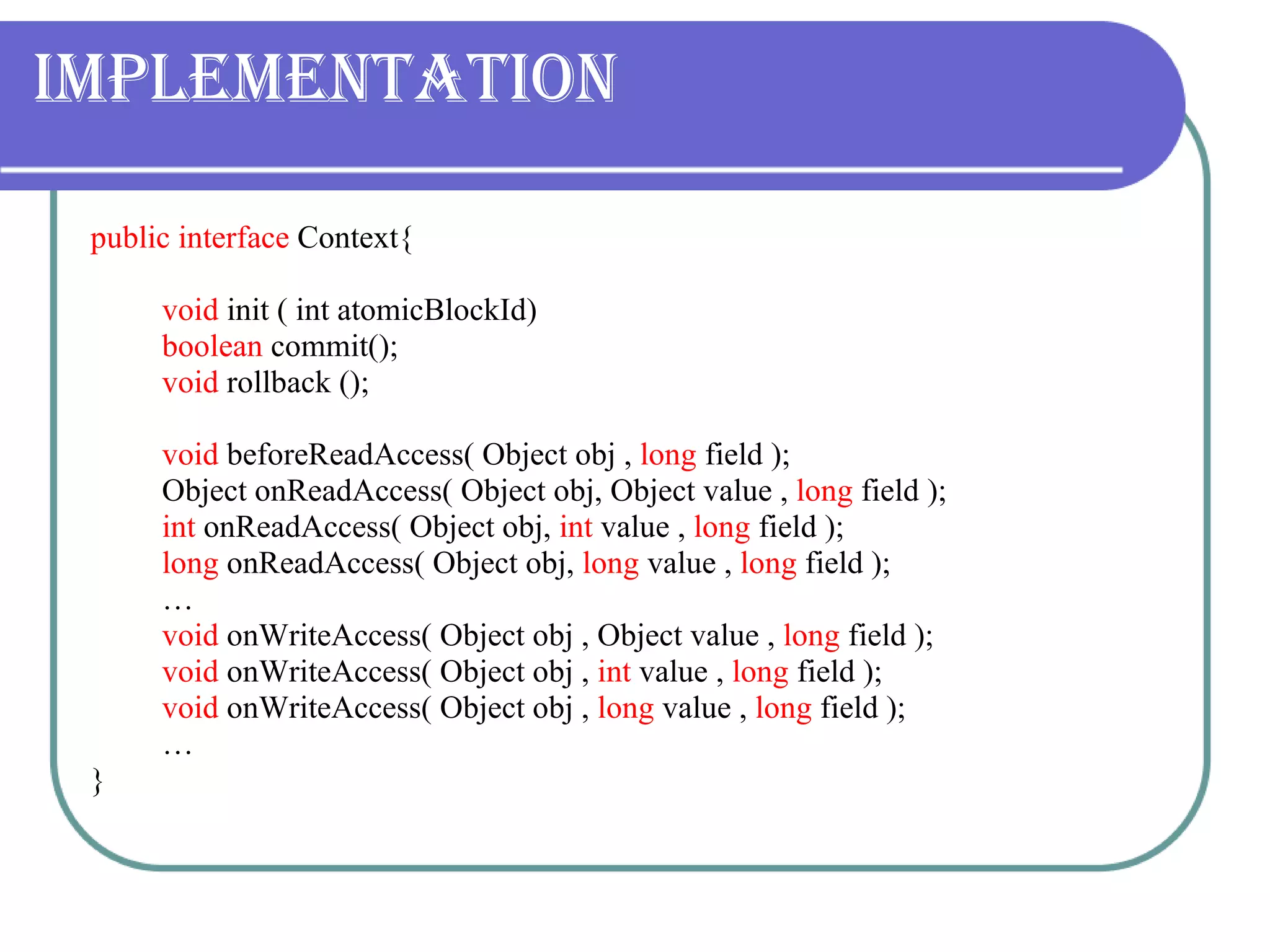 Implementation public interface  Context{ void  init ( int atomicBlockId) boolean  commit(); void  rollback (); void  beforeReadAccess( Object obj ,  long  field ); Object onReadAccess( Object obj, Object value ,  long  field ); int  onReadAccess( Object obj,  int  value ,  long  field ); long  onReadAccess( Object obj,  long  value ,  long  field ); … void  onWriteAccess( Object obj , Object value ,  long  field ); void  onWriteAccess( Object obj ,  int  value ,  long  field ); void  onWriteAccess( Object obj ,  long  value ,  long  field ); … } 
