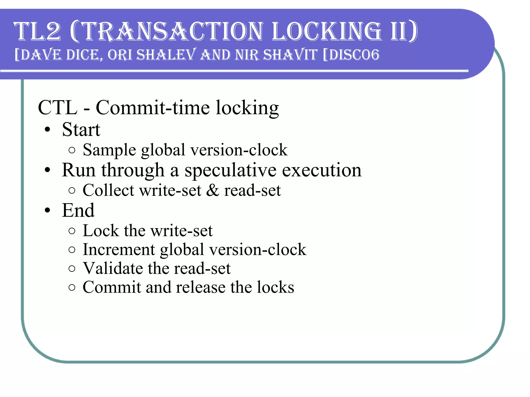 TL2 (Transaction Locking II) Dave Dice, Ori Shalev and Nir Shavit [DISC06] CTL - Commit-time locking Start Sample global version-clock Run through a speculative execution Collect write-set & read-set End Lock the write-set Increment global version-clock Validate the read-set Commit and release the locks 