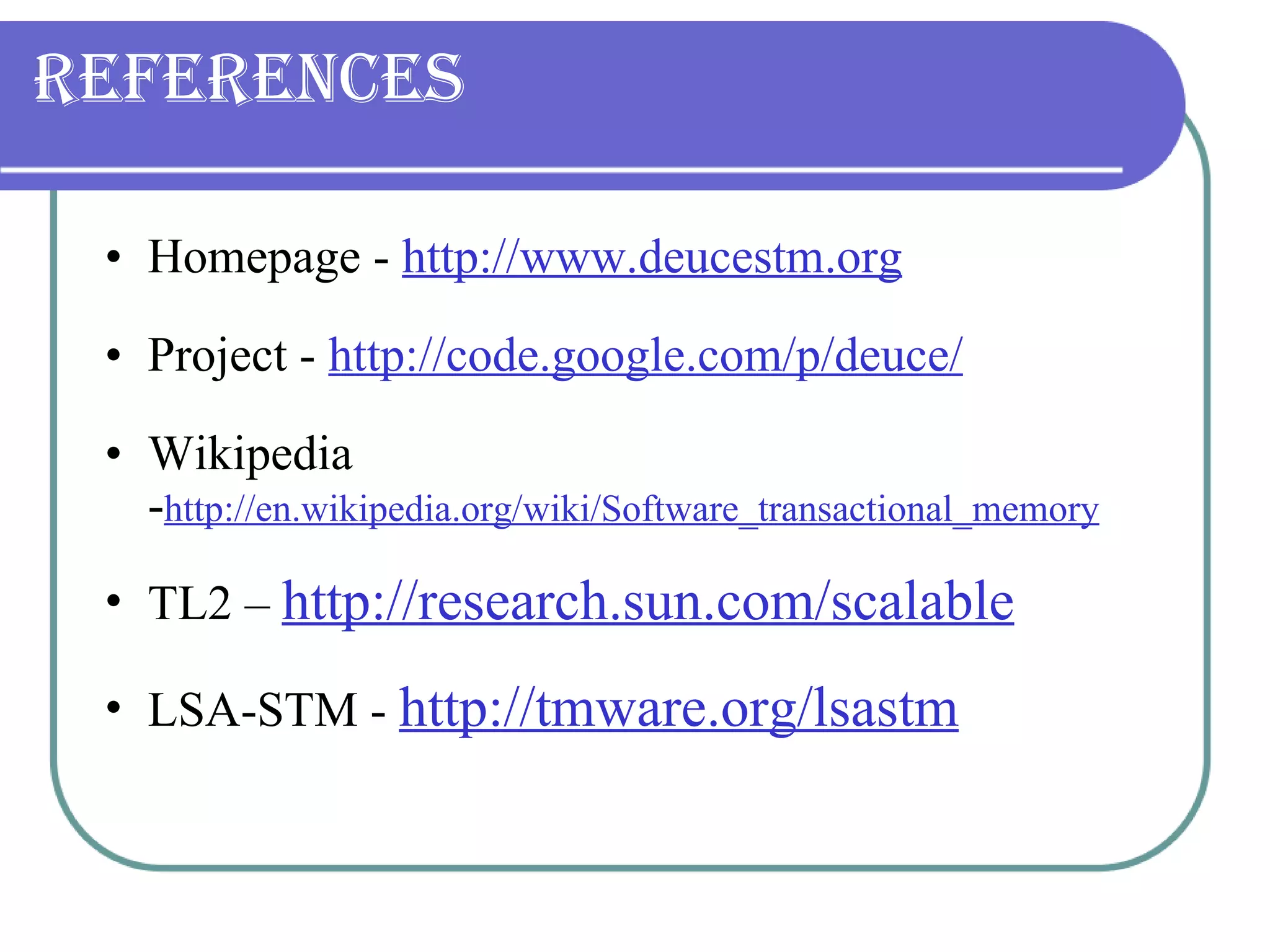 References Homepage -  http://www.deucestm.org Project -  http://code.google.com/p/deuce/ Wikipedia - http://en.wikipedia.org/wiki/Software_transactional_memory TL2 –  http://research.sun.com/scalable LSA-STM -  http://tmware.org/lsastm 