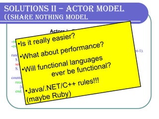 Solutions II – Actor Model (Share nothing model) - module (counter). - export ([run/0, counter/1]).      run() ->      S =  spawn (counter, counter, [0]),       send_msgs (S, 100000),      S.   counter(Sum) ->      receive          {inc, Amount} -> counter(Sum+Amount)      end. send_msgs (_, 0) -> true; send_msgs (S, Count) ->      S ! {inc, 1},  send_msgs (S, Count-1).   Actors in Erlang   Is it really easier? What about performance? Will functional languages  ever be functional?  Java/.NET/C++ rules! !!   (maybe Ruby) 