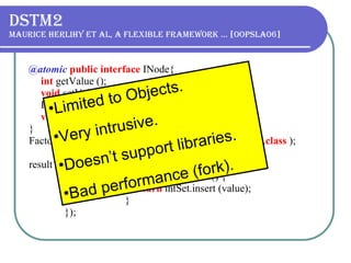 DSTM2 Maurice Herlihy et al, A flexible framework … [OOPSLA06] @atomic   public interface   INode{ int   getValue (); void   setValue ( int   value ); INode getNext (); void   setNext (INode value ); } Factory < INode >  factory = Thread.makeFactory(INode. class   ); result = Thread.doIt( new   Callable < Boolean > () {   public   Boolean call () {   return   intSet.insert (value);   }   }); Limited to Objects. V ery intrusive. Doesn’t support libraries. Bad performance (fork).  