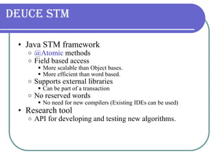 Deuce STM Java STM framework @Atomic  methods Field based access More scalable than Object bases. More efficient than word based. Supports external libraries Can be part of a transaction No reserved words No need for new compilers (Existing IDEs can be used) Research tool API for developing and testing new algorithms. 