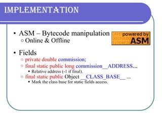 Implementation ASM – Bytecode manipulation Online & Offline Fields  private   double  commission; final static public long   commission__ADDRESS ... Relative address (-1 if final). final static public  Object  __CLASS_BASE__  ... Mark the class base for static fields access. 