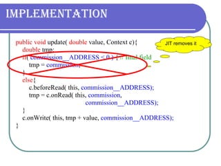 Implementation public void  update(  double  value, Context c){ double  tmp; if (  commission__ADDRESS < 0 )  {   // final field tmp =  commission ; } else { c.beforeRead( this,  commission__ADDRESS); tmp = c.onRead( this,  commission ,    commission__ADDRESS); } c.onWrite( this, tmp + value,  commission__ADDRESS); } JIT removes it  