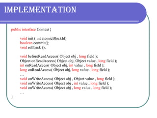 Implementation public interface  Context{ void  init ( int atomicBlockId) boolean  commit(); void  rollback (); void  beforeReadAccess( Object obj ,  long  field ); Object onReadAccess( Object obj, Object value ,  long  field ); int  onReadAccess( Object obj,  int  value ,  long  field ); long  onReadAccess( Object obj,  long  value ,  long  field ); … void  onWriteAccess( Object obj , Object value ,  long  field ); void  onWriteAccess( Object obj ,  int  value ,  long  field ); void  onWriteAccess( Object obj ,  long  value ,  long  field ); … } 