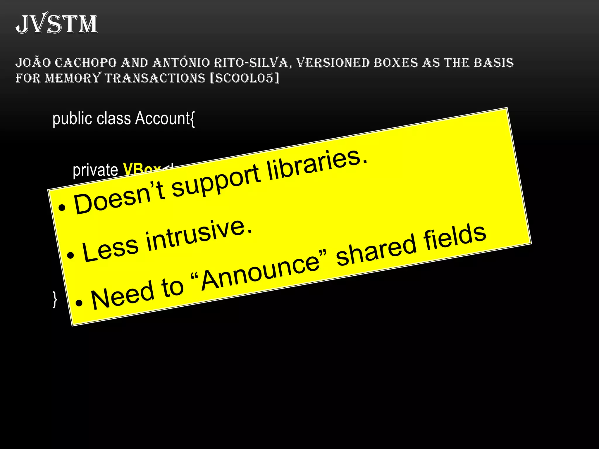 JVSTM
JOÃO CACHOPO AND ANTÓNIO RITO-SILVA, VERSIONED BOXES AS THE BASIS
FOR MEMORY TRANSACTIONS [SCOOL05]

public class Account{
private VBox<Long> balance = new VBox<Long>();

public @Atomic void withdraw(long amount) {
balance.put (balance.get() - amount);
}
}

 