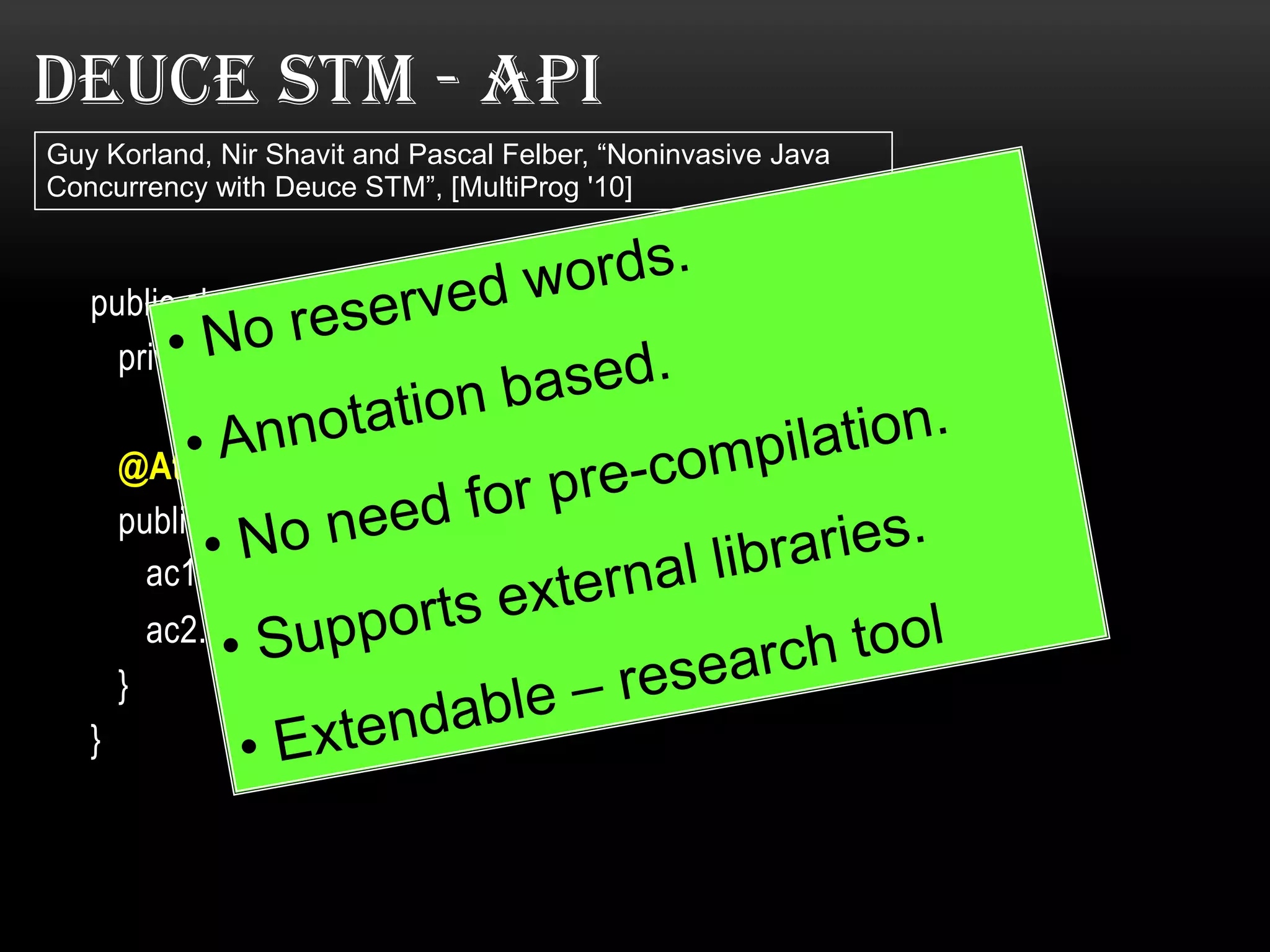 DEUCE STM - API
Guy Korland, Nir Shavit and Pascal Felber, “Noninvasive Java
Concurrency with Deuce STM”, [MultiProg '10]

public class Bank{
private double commission = 10;

@Atomic
public void transaction( Account ac1, Account ac2, double amount){
ac1.balance -= (amount + commission);
ac2.balance += amount;
}
}

 
