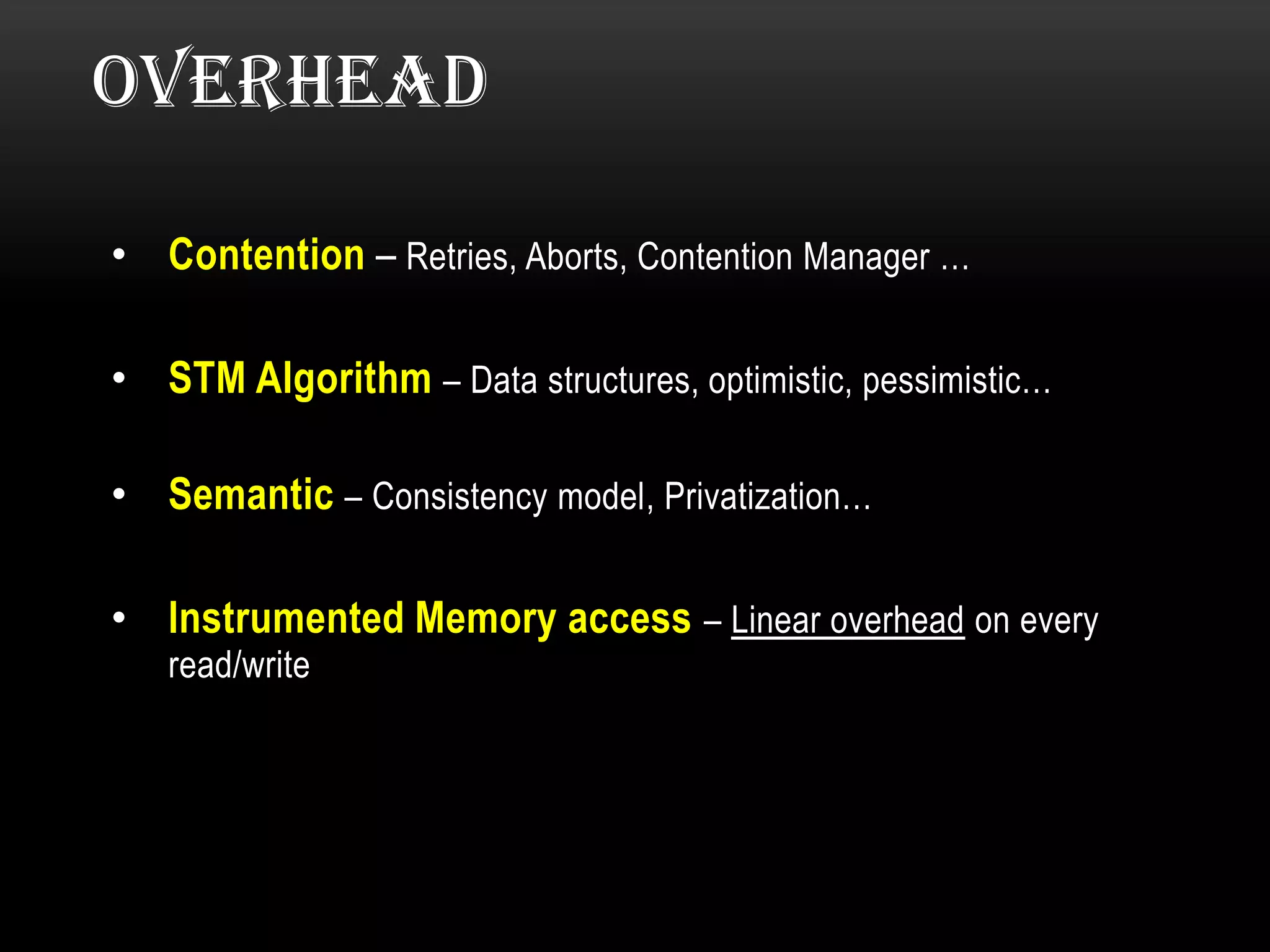 OVERHEAD
• Contention – Retries, Aborts, Contention Manager …
• STM Algorithm – Data structures, optimistic, pessimistic…
• Semantic – Consistency model, Privatization…
• Instrumented Memory access – Linear overhead on every
read/write

 