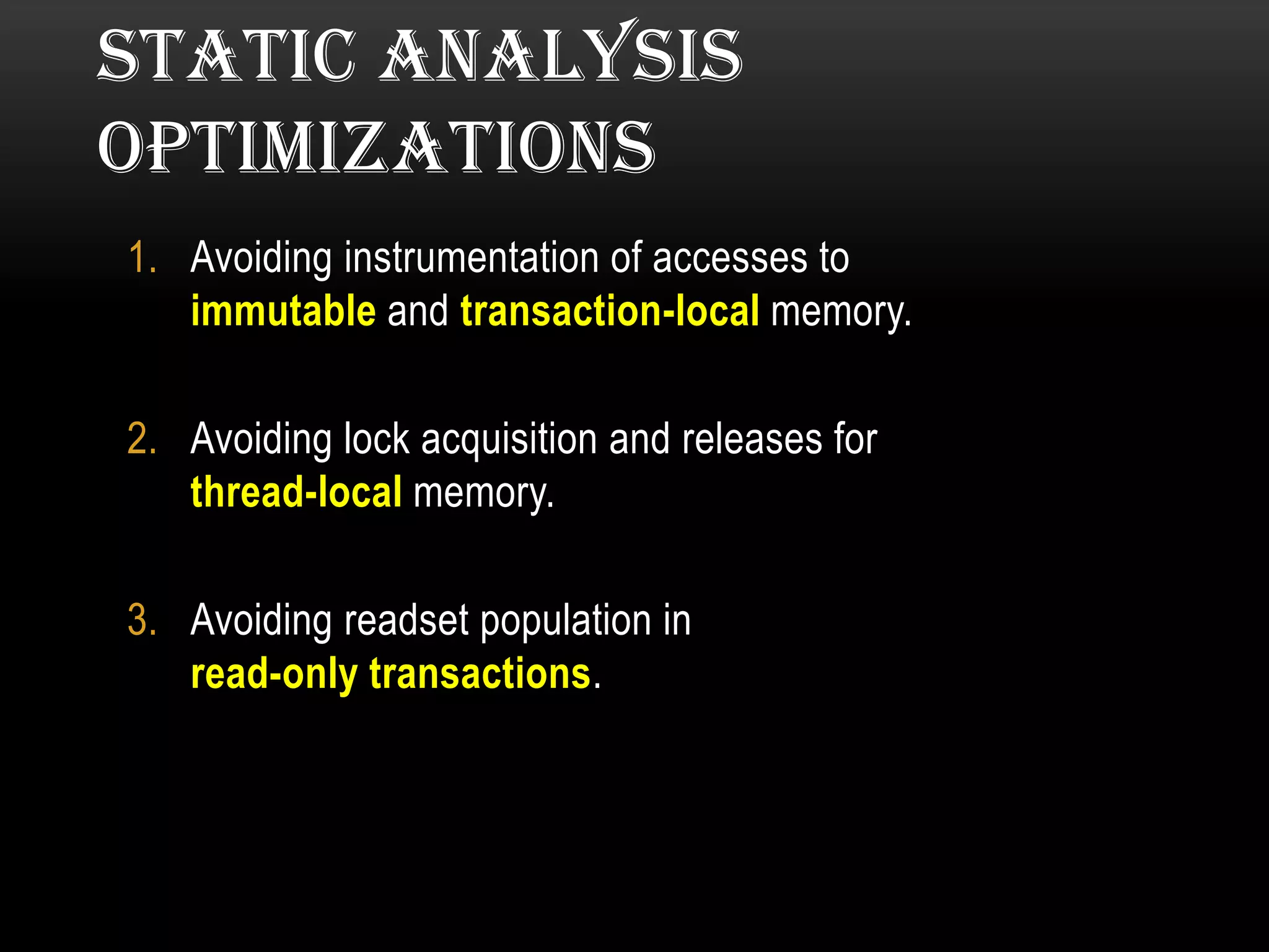 STATIC ANALYSIS
OPTIMIZATIONS
1. Avoiding instrumentation of accesses to
immutable and transaction-local memory.
2. Avoiding lock acquisition and releases for
thread-local memory.
3. Avoiding readset population in
read-only transactions.

 