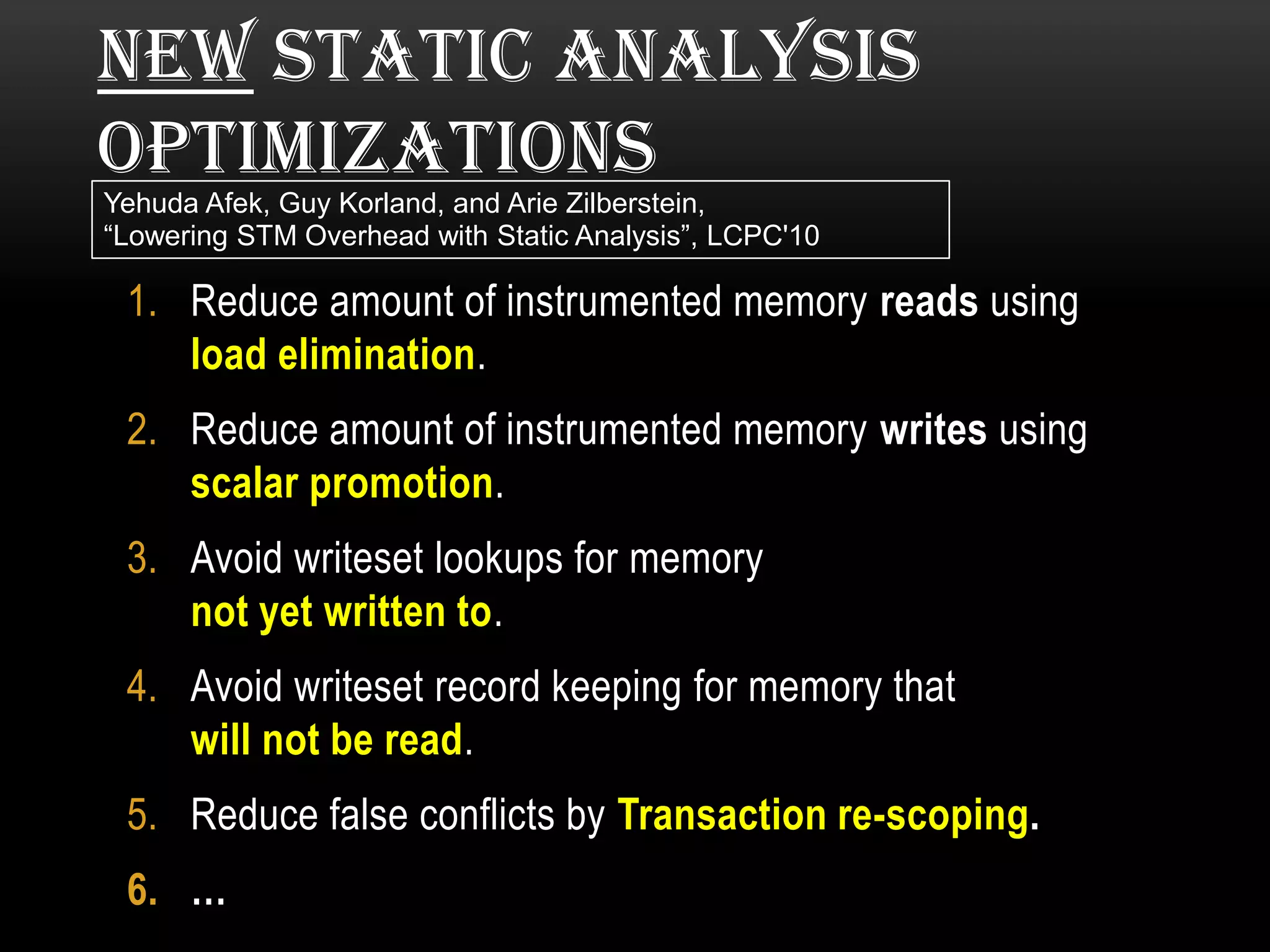 NEW STATIC ANALYSIS
OPTIMIZATIONS
Yehuda Afek, Guy Korland, and Arie Zilberstein,
“Lowering STM Overhead with Static Analysis”, LCPC'10

1. Reduce amount of instrumented memory reads using
load elimination.
2. Reduce amount of instrumented memory writes using
scalar promotion.
3. Avoid writeset lookups for memory
not yet written to.
4. Avoid writeset record keeping for memory that
will not be read.
5. Reduce false conflicts by Transaction re-scoping.
6. …

 