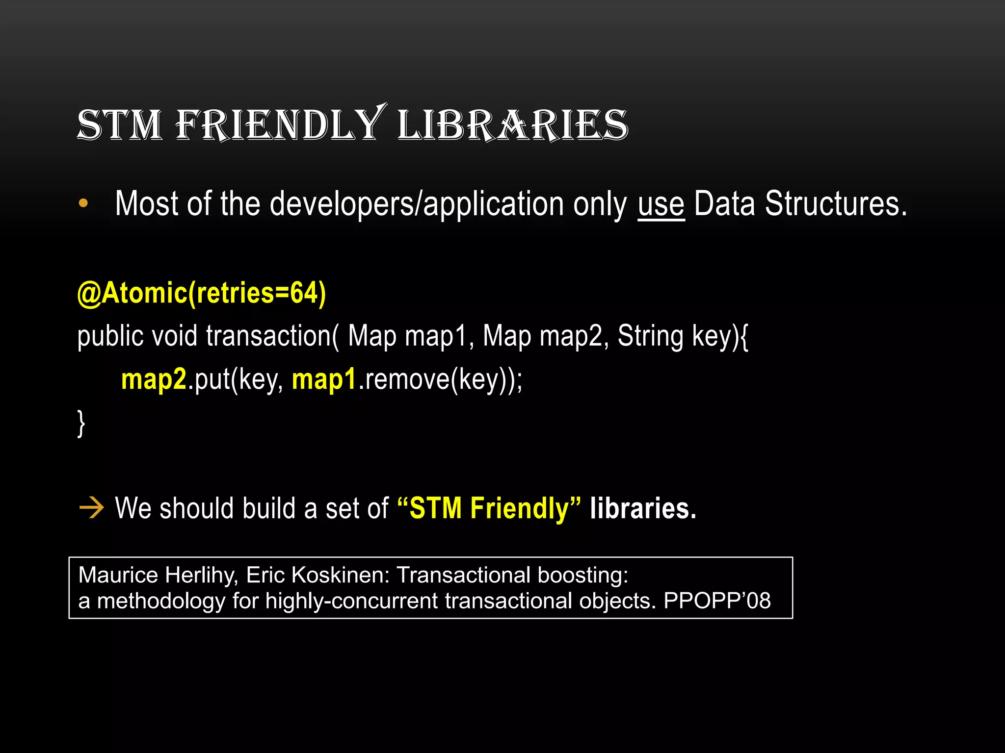 STM FRIENDLY LIBRARIES
• Most of the developers/application only use Data Structures.
@Atomic(retries=64)
public void transaction( Map map1, Map map2, String key){
map2.put(key, map1.remove(key));
}

 We should build a set of “STM Friendly” libraries.
Maurice Herlihy, Eric Koskinen: Transactional boosting:
a methodology for highly-concurrent transactional objects. PPOPP’08

 