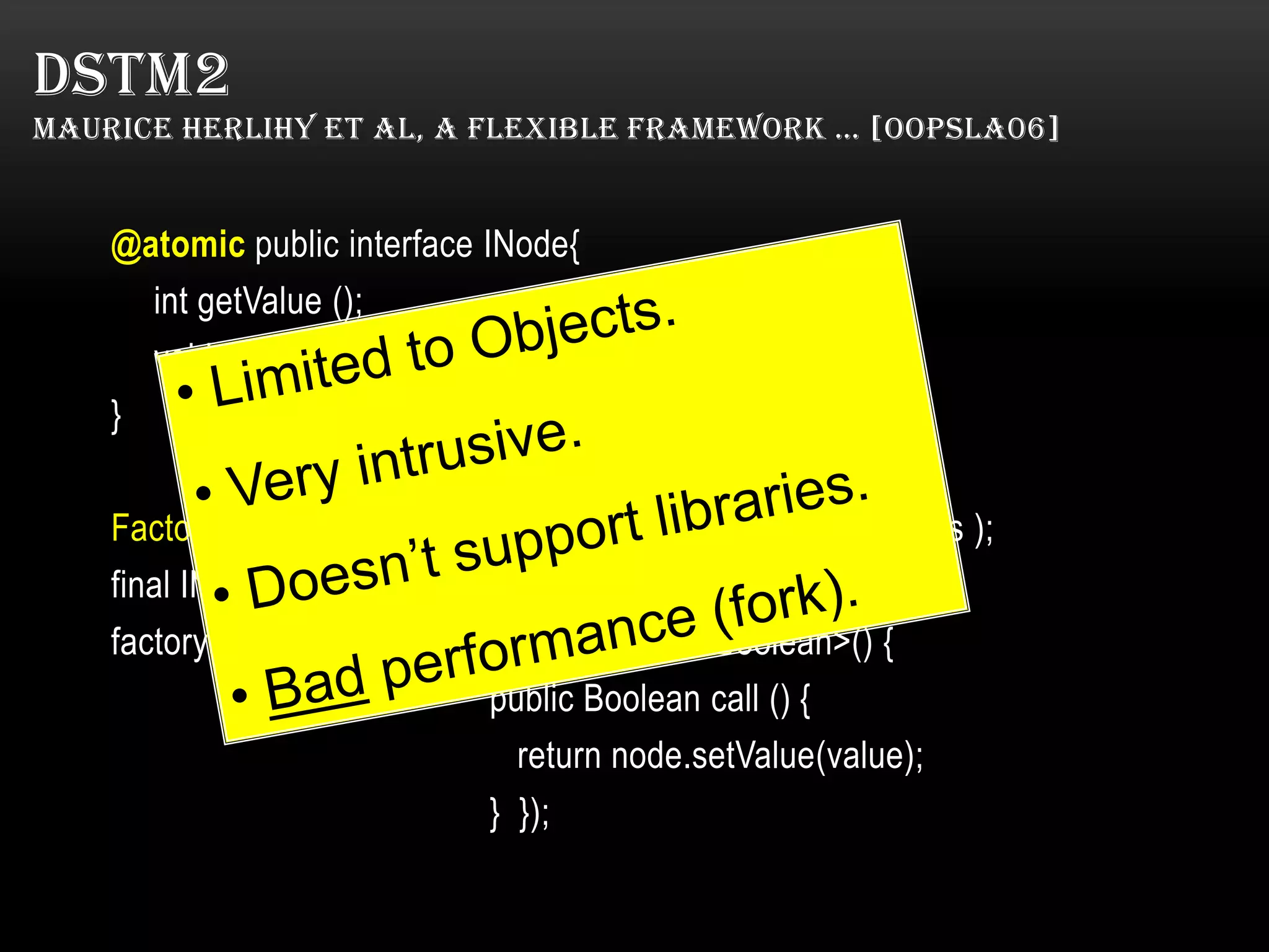 DSTM2
MAURICE HERLIHY ET AL, A FLEXIBLE FRAMEWORK … [OOPSLA06]

@atomic public interface INode{
int getValue ();
void setValue (int value );
}
Factory<INode> factory = Thread.makeFactory(INode.class );
final INode node = factory.create();
factory result = Thread.doIt(new Callable<Boolean>() {
public Boolean call () {
return node.setValue(value);
} });

 