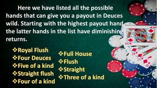 Here we have listed all the possible
hands that can give you a payout in Deuces
wild. Starting with the highest payout hand,
the latter hands in the list have diminishing
returns.
 