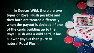 In Deuces Wild, there are two
types of Royal Flush possible and
they both are treated differently
when the payout is decided. If one
of the cards building up to the
Royal Flush was a wild card, it has
a lower payout than pure or
natural Royal Flush.
 