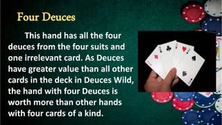 This hand has all the four
deuces from the four suits and
one irrelevant card. As Deuces
have greater value than all other
cards in the deck in Deuces Wild,
the hand with four Deuces is
worth more than other hands
with four cards of a kind.
 