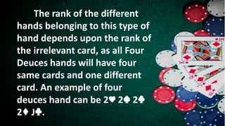 The rank of the different
hands belonging to this type of
hand depends upon the rank of
the irrelevant card, as all Four
Deuces hands will have four
same cards and one different
card. An example of four
deuces hand can be 2♥ 2♠ 2♣
2♦ J♣.
 