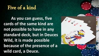As you can guess, five
cards of the same kind are
not possible to have in any
standard deck, but in Deuces
Wild, it is made possible
because of the presence of a
wild card, a Deuce.
 