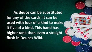 As deuce can be substituted
for any of the cards, it can be
used with four of a kind to make
it five of a kind. This hand has
higher rank than even a straight
flush in Deuces Wild.
 