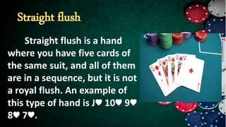 Straight flush is a hand
where you have five cards of
the same suit, and all of them
are in a sequence, but it is not
a royal flush. An example of
this type of hand is J♥ 10♥ 9♥
8♥ 7♥.
 
