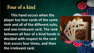 This hand occurs when the
player has four cards of the same
rank and all of the different suits,
and one irrelevant card. The rank
between all four of a kind hands is
decided with respect to the card
that occurs four times, and then
the irrelevant card.
 