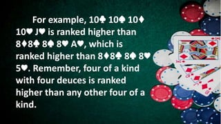 For example, 10♣ 10♠ 10♦
10♥ J♥ is ranked higher than
8♦8♣ 8♠ 8♥ A♥, which is
ranked higher than 8♦8♣ 8♠ 8♥
5♥. Remember, four of a kind
with four deuces is ranked
higher than any other four of a
kind.
 