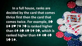 In a full house, ranks are
decided by the card that comes
thrice first then the card that
comes twice. For example, 8♠
8♦ 8♥ 7♦ 7♣ is ranked higher
than 4♦ 4♠ 4♣ 9♦ 9♣, which is
ranked higher than 4♦ 4♠ 4♣
5♣ 5♦.
 
