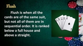 Flush is when all the
cards are of the same suit,
but not all of them are in
sequential order. It is ranked
below a full house and
above a straight.
 