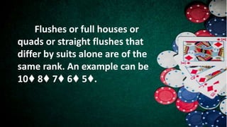 Flushes or full houses or
quads or straight flushes that
differ by suits alone are of the
same rank. An example can be
10♦ 8♦ 7♦ 6♦ 5♦.
 