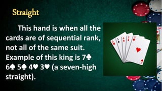 This hand is when all the
cards are of sequential rank,
not all of the same suit.
Example of this king is 7♣
6♠ 5♠ 4♥ 3♥ (a seven-high
straight).
 