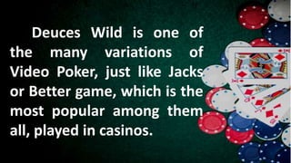 Deuces Wild is one of
the many variations of
Video Poker, just like Jacks
or Better game, which is the
most popular among them
all, played in casinos.
 
