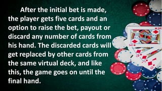 After the initial bet is made,
the player gets five cards and an
option to raise the bet, payout or
discard any number of cards from
his hand. The discarded cards will
get replaced by other cards from
the same virtual deck, and like
this, the game goes on until the
final hand.
 
