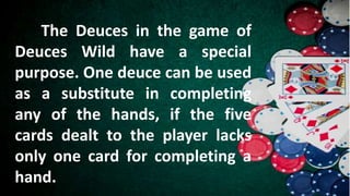 The Deuces in the game of
Deuces Wild have a special
purpose. One deuce can be used
as a substitute in completing
any of the hands, if the five
cards dealt to the player lacks
only one card for completing a
hand.
 