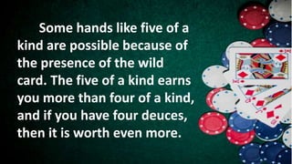 Some hands like five of a
kind are possible because of
the presence of the wild
card. The five of a kind earns
you more than four of a kind,
and if you have four deuces,
then it is worth even more.
 