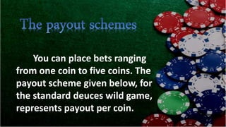 You can place bets ranging
from one coin to five coins. The
payout scheme given below, for
the standard deuces wild game,
represents payout per coin.
 