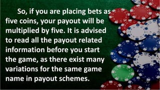 So, if you are placing bets as
five coins, your payout will be
multiplied by five. It is advised
to read all the payout related
information before you start
the game, as there exist many
variations for the same game
name in payout schemes.
 